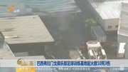 巴西弗拉门戈俱乐部足球训练基地起火致10死3伤资讯搜索最新资讯爱奇艺